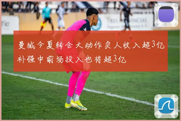 曼城今夏转会大动作卖人收入超3亿补强中前场投入也将超3亿