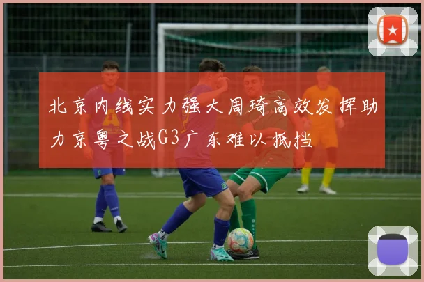 北京内线实力强大周琦高效发挥助力京粤之战G3广东难以抵挡