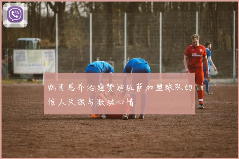 凯肖恩乔治盛赞迪班萨加盟球队的惊人天赋与激动心情