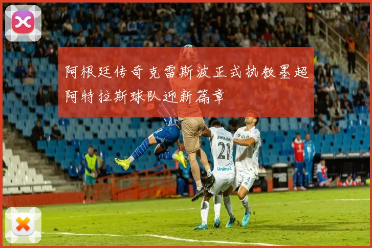 阿根廷传奇克雷斯波正式执教墨超阿特拉斯球队迎新篇章