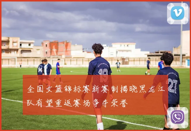 全国女篮锦标赛新赛制揭晓黑龙江队有望重返赛场争夺荣誉