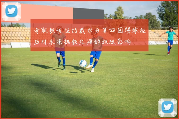 考取教练证的戴尔分享四国踢球经历对未来执教生涯的积极影响