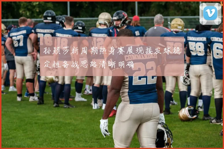 孙颖莎新周期热身赛展现接发球稳定性备战思路清晰明确