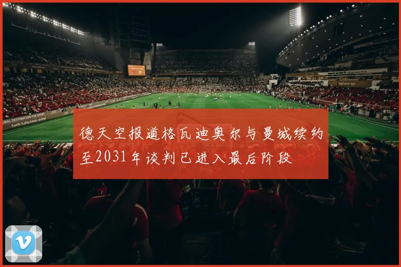 德天空报道格瓦迪奥尔与曼城续约至2031年谈判已进入最后阶段
