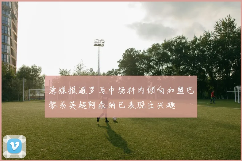 意媒报道罗马中场科内倾向加盟巴黎或英超阿森纳已表现出兴趣