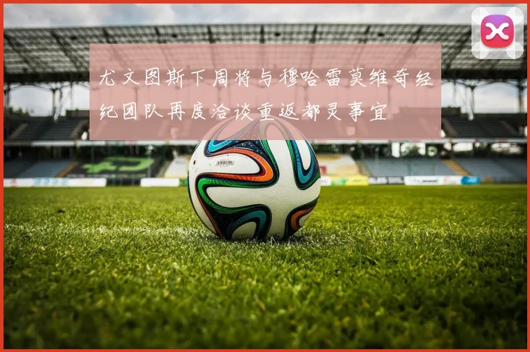 尤文图斯下周将与穆哈雷莫维奇经纪团队再度洽谈重返都灵事宜