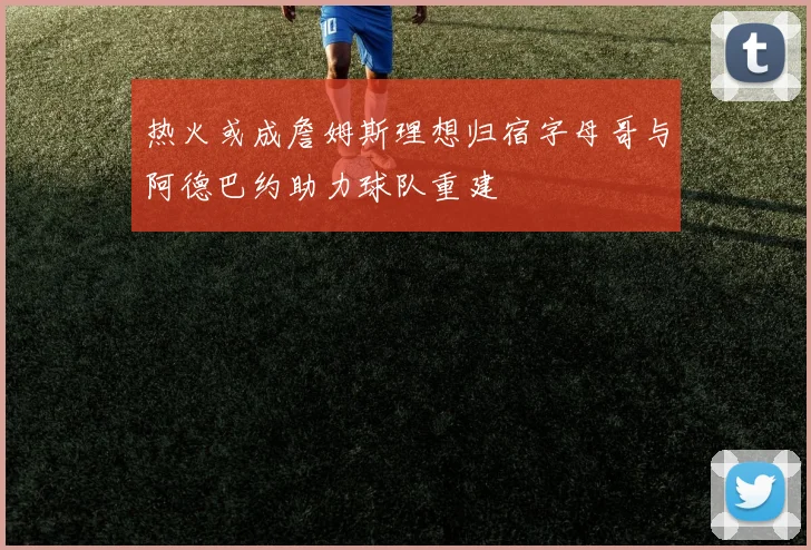 热火或成詹姆斯理想归宿字母哥与阿德巴约助力球队重建