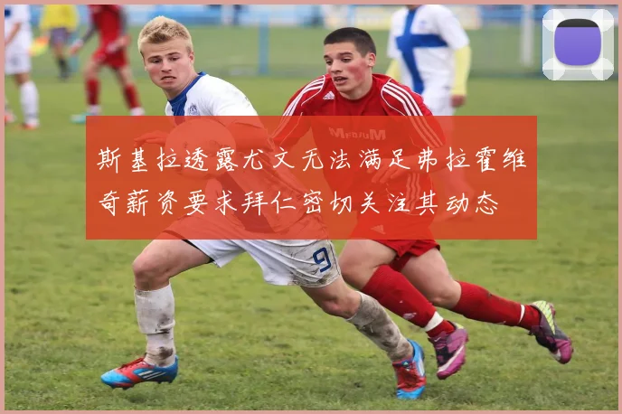 斯基拉透露尤文无法满足弗拉霍维奇薪资要求拜仁密切关注其动态