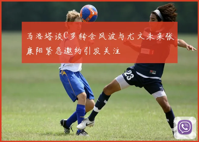 马洛塔谈C罗转会风波与尤文未来张康阳紧急邀约引发关注