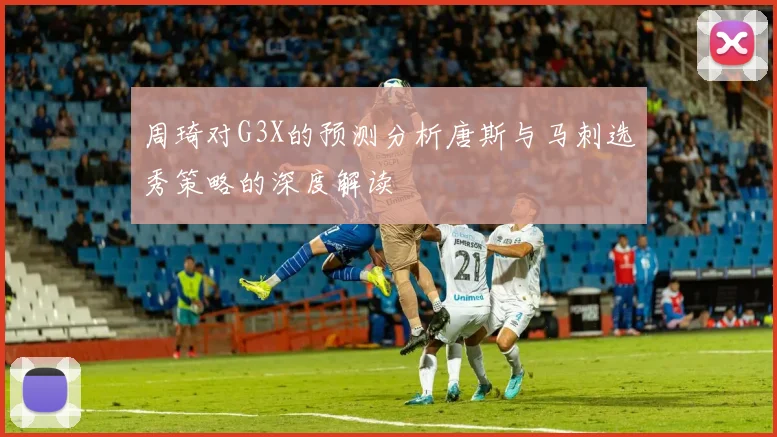 周琦对G3X的预测分析唐斯与马刺选秀策略的深度解读