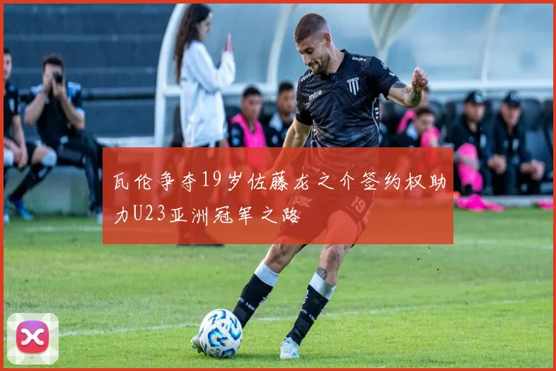 瓦伦争夺19岁佐藤龙之介签约权助力U23亚洲冠军之路