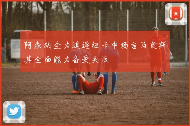 阿森纳全力追逐纽卡中场吉马良斯其全面能力备受关注