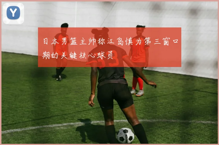 日本男篮主帅称江岛慎为第三窗口期的关键核心球员