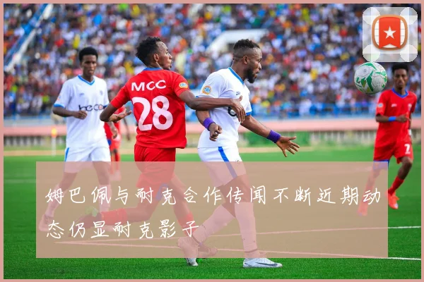 姆巴佩与耐克合作传闻不断近期动态仍显耐克影子