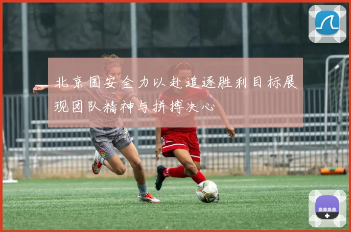 北京国安全力以赴追逐胜利目标展现团队精神与拼搏决心