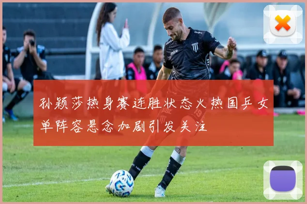孙颖莎热身赛连胜状态火热国乒女单阵容悬念加剧引发关注