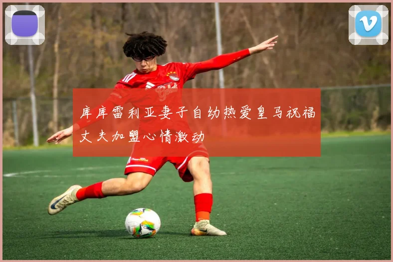 库库雷利亚妻子自幼热爱皇马祝福丈夫加盟心情激动