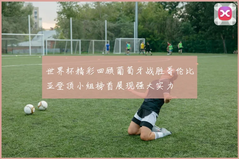 世界杯精彩回顾葡萄牙战胜哥伦比亚登顶小组榜首展现强大实力
