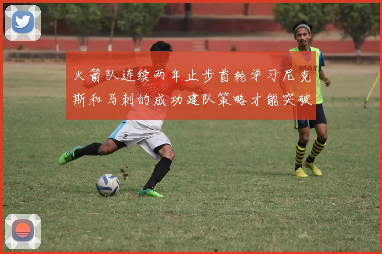 火箭队连续两年止步首轮学习尼克斯和马刺的成功建队策略才能突破瓶颈