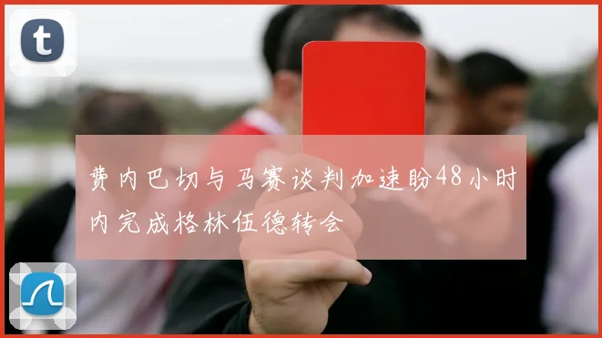 费内巴切与马赛谈判加速盼48小时内完成格林伍德转会