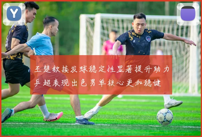 王楚钦接发球稳定性显著提升助力乒超表现出色男单核心更加稳健