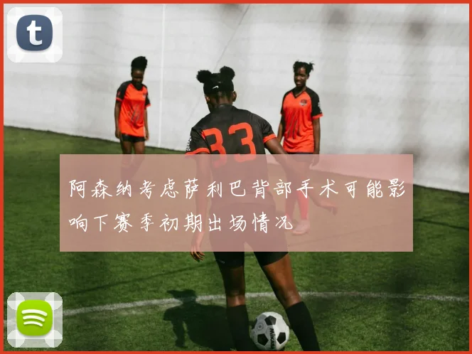阿森纳考虑萨利巴背部手术可能影响下赛季初期出场情况