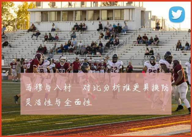 马穆与八村塁对比分析谁更具换防灵活性与全面性