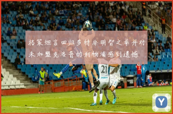 格策坦言回归多特非明智之举并对未加盟克洛普的利物浦感到遗憾